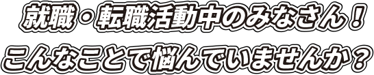 就職・転職活動中のみなさん！ こんなことで悩んでいませんか？